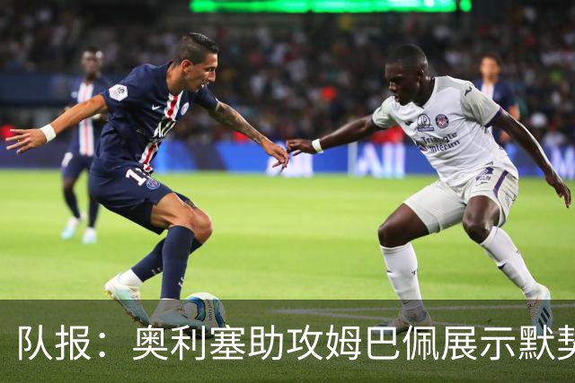 队报：奥利塞助攻姆巴佩展示默契，这可能是例外也可能是巨大希望